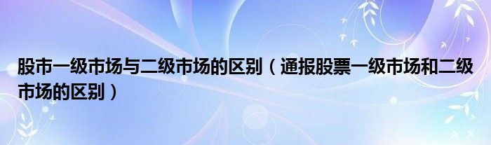 股市一级市场与二级市场的区别（通报股票一级市场和二级市场的区别）