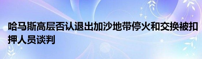 哈马斯高层否认退出加沙地带停火和交换被扣押人员谈判