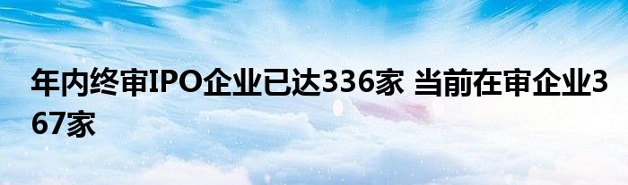 年内终审IPO企业已达336家 当前在审企业367家