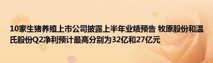 10家生猪养殖上市公司披露上半年业绩预告 牧原股份和温氏股份Q2净利预计最高分别为32亿和27亿元