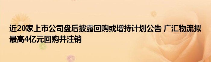 近20家上市公司盘后披露回购或增持计划公告 广汇物流拟最高4亿元回购并注销