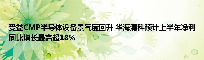 受益CMP半导体设备景气度回升 华海清科预计上半年净利同比增长最高超18%