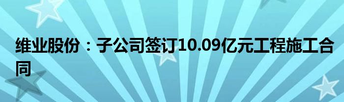 维业股份：子公司签订10.09亿元工程施工合同