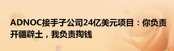 ADNOC接手子公司24亿美元项目：你负责开疆辟土，我负责掏钱