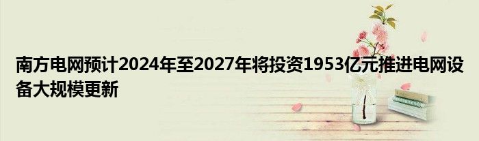 南方电网预计2024年至2027年将投资1953亿元推进电网设备大规模更新