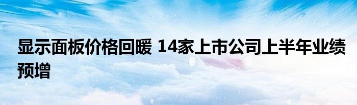 显示面板价格回暖 14家上市公司上半年业绩预增