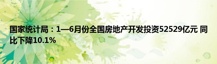 国家统计局：1—6月份全国房地产开发投资52529亿元 同比下降10.1%