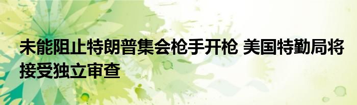 未能阻止特朗普集会枪手开枪 美国特勤局将接受独立审查