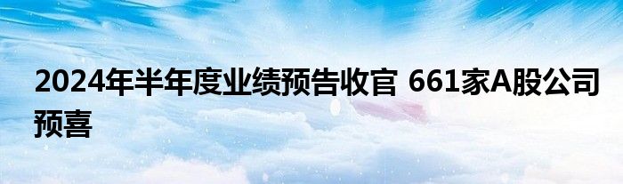 2024年半年度业绩预告收官 661家A股公司预喜