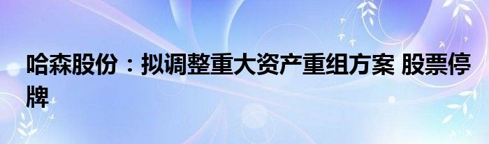 哈森股份：拟调整重大资产重组方案 股票停牌