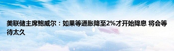 美联储主席鲍威尔：如果等通胀降至2%才开始降息 将会等待太久