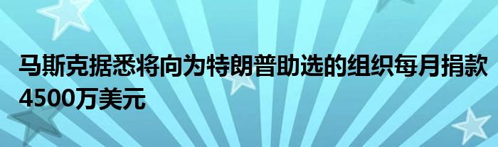 马斯克据悉将向为特朗普助选的组织每月捐款4500万美元