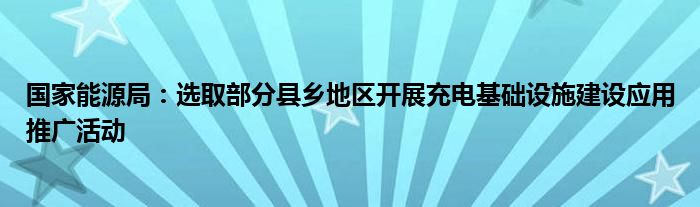 国家能源局：选取部分县乡地区开展充电基础设施建设应用推广活动