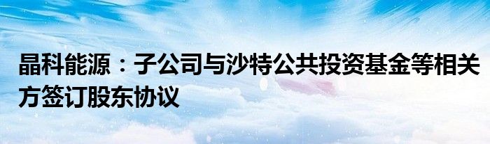 晶科能源：子公司与沙特公共投资基金等相关方签订股东协议