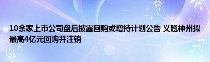 10余家上市公司盘后披露回购或增持计划公告 义翘神州拟最高4亿元回购并注销