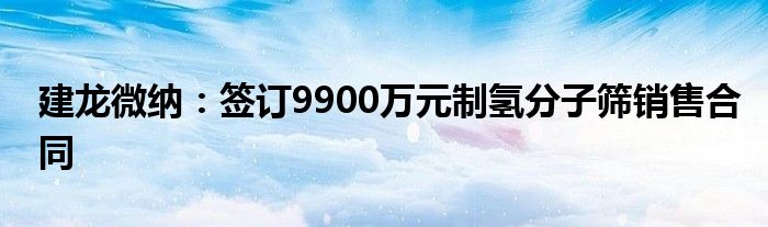 建龙微纳：签订9900万元制氢分子筛销售合同