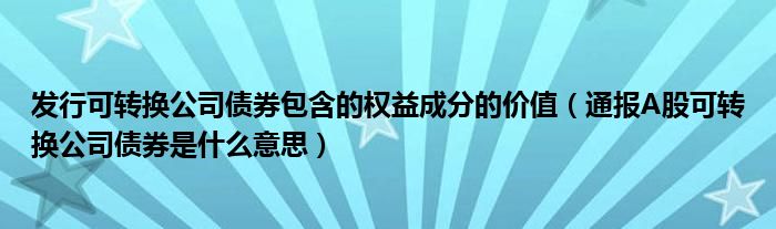 发行可转换公司债券包含的权益成分的价值（通报A股可转换公司债券是什么意思）