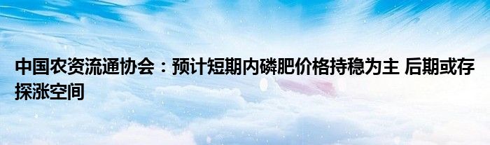 中国农资流通协会：预计短期内磷肥价格持稳为主 后期或存探涨空间