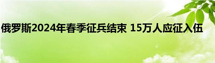 俄罗斯2024年春季征兵结束 15万人应征入伍