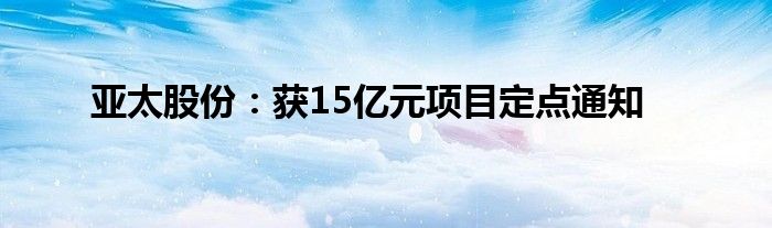 亚太股份：获15亿元项目定点通知