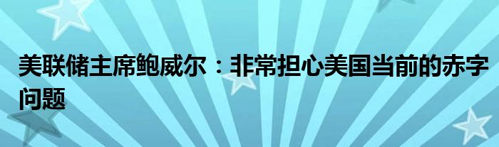 美联储主席鲍威尔：非常担心美国当前的赤字问题