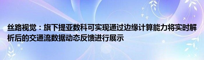 丝路视觉：旗下提亚数科可实现通过边缘计算能力将实时解析后的交通流数据动态反馈进行展示