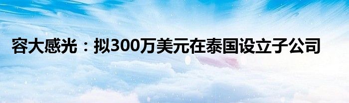 容大感光：拟300万美元在泰国设立子公司