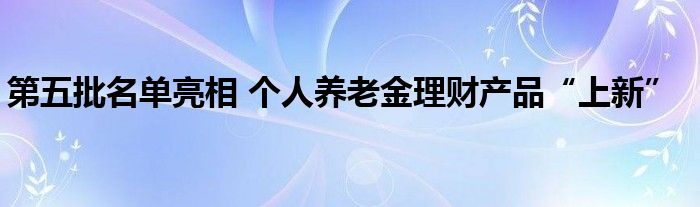 第五批名单亮相 个人养老金理财产品“上新”