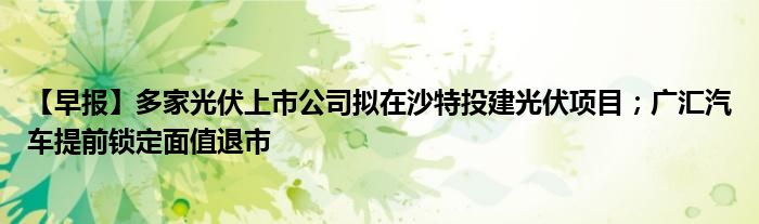 【早报】多家光伏上市公司拟在沙特投建光伏项目；广汇汽车提前锁定面值退市