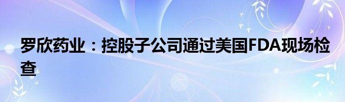 罗欣药业：控股子公司通过美国FDA现场检查