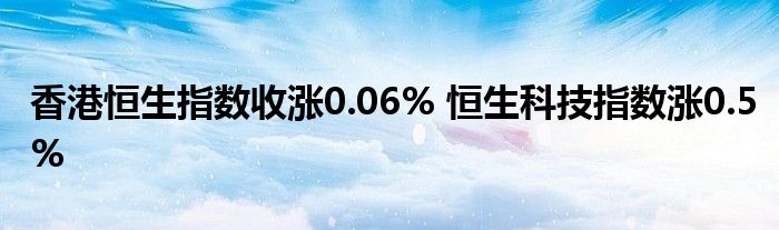 香港恒生指数收涨0.06% 恒生科技指数涨0.5%