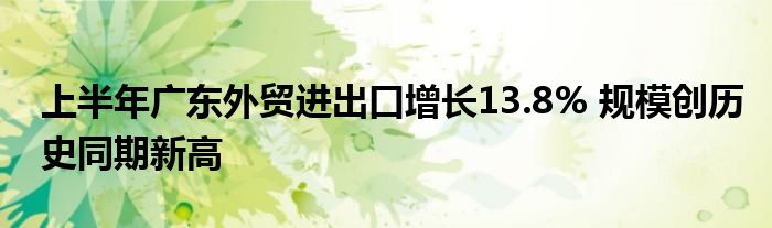 上半年广东外贸进出口增长13.8% 规模创历史同期新高