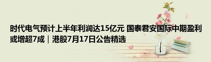 时代电气预计上半年利润达15亿元 国泰君安国际中期盈利或增超7成｜港股7月17日公告精选