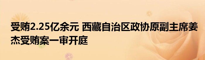 受贿2.25亿余元 西藏自治区政协原副主席姜杰受贿案一审开庭