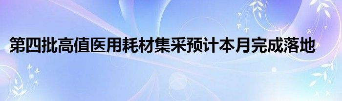 第四批高值医用耗材集采预计本月完成落地