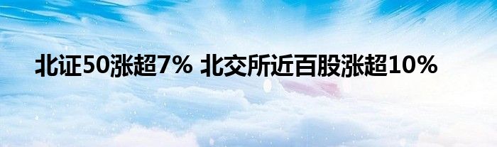 北证50涨超7% 北交所近百股涨超10%