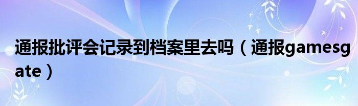 通报批评会记录到档案里去吗（通报gamesgate）