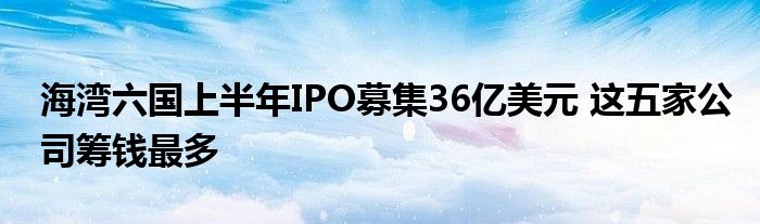 海湾六国上半年IPO募集36亿美元 这五家公司筹钱最多