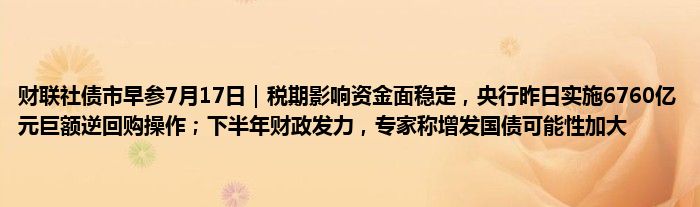 财联社债市早参7月17日｜税期影响资金面稳定，央行昨日实施6760亿元巨额逆回购操作；下半年财政发力，专家称增发国债可能性加大