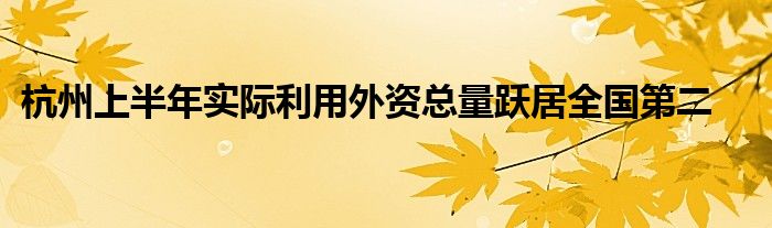 杭州上半年实际利用外资总量跃居全国第二