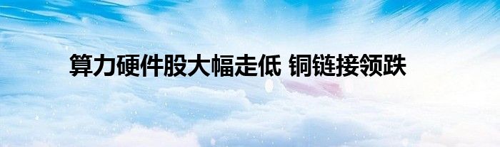 算力硬件股大幅走低 铜链接领跌