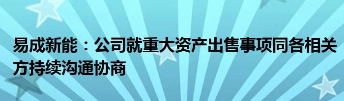 易成新能：公司就重大资产出售事项同各相关方持续沟通协商