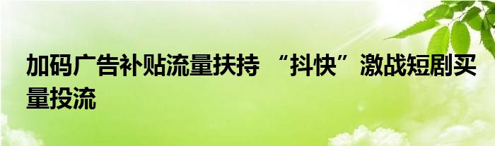 加码广告补贴流量扶持 “抖快”激战短剧买量投流