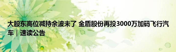 大股东高位减持余波未了 金盾股份再投3000万加码飞行汽车｜速读公告