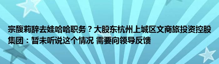 宗馥莉辞去娃哈哈职务？大股东杭州上城区文商旅投资控股集团：暂未听说这个情况 需要向领导反馈