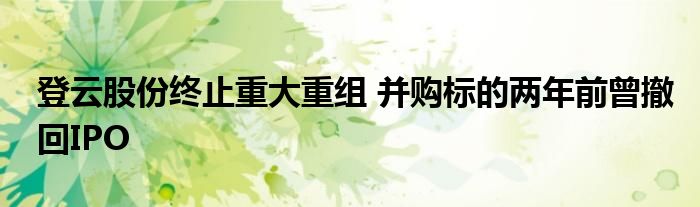 登云股份终止重大重组 并购标的两年前曾撤回IPO