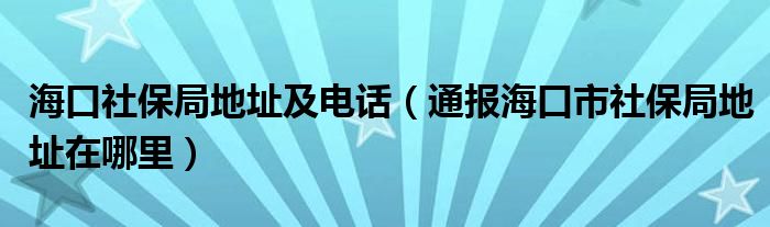 海口社保局地址及电话（通报海口市社保局地址在哪里）