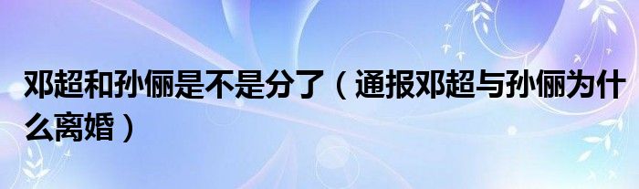 邓超和孙俪是不是分了（通报邓超与孙俪为什么离婚）