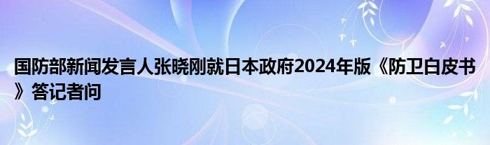 国防部新闻发言人张晓刚就日本政府2024年版《防卫白皮书》答记者问