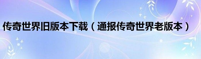 传奇世界旧版本下载（通报传奇世界老版本）